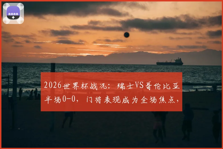 2026世界杯战况:瑞士VS哥伦比亚半场0-0,门将表现成为全场焦点,双方各遇破门良机