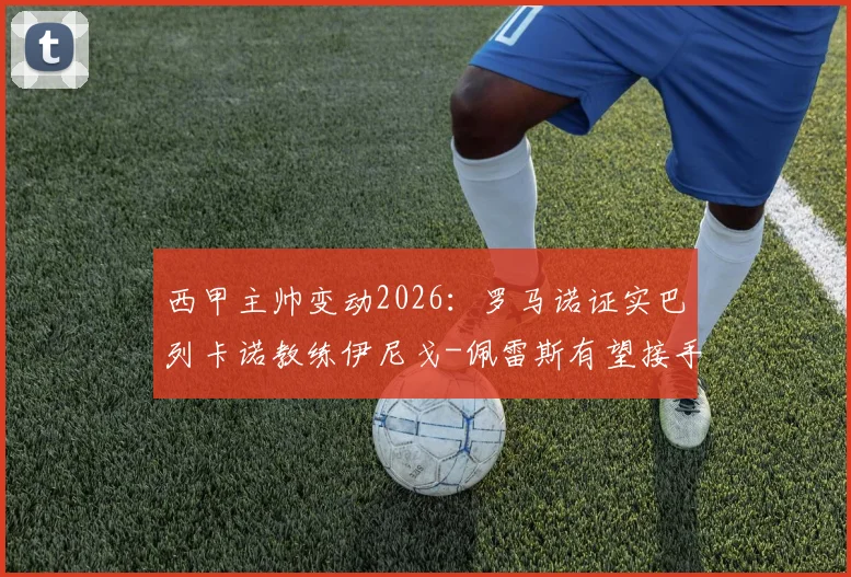 西甲主帅变动2026：罗马诺证实巴列卡诺教练伊尼戈-佩雷斯有望接手比利亚雷亚尔，附其执教履历与风格解析