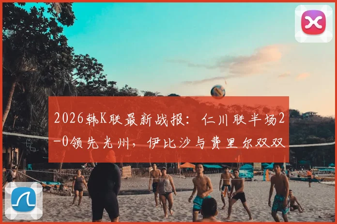 2026韩K联最新战报:仁川联半场2-0领先光州,伊比沙与费里尔双双建功引爆主场
