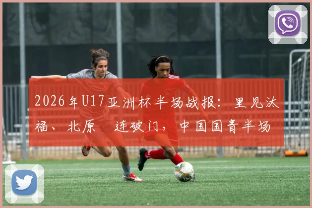 2026年U17亚洲杯半场战报:里见汰福、北原槙连破门,中国国青半场0-3落后日本