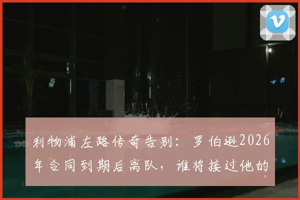 利物浦左路传奇告别：罗伯逊2026年合同到期后离队，谁将接过他的衣钵？