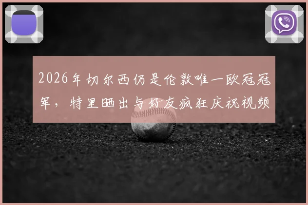 2026年切尔西仍是伦敦唯一欧冠冠军,特里晒出与好友疯狂庆祝视频,引发球迷回忆与热议