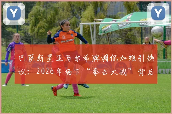 巴萨新星亚马尔举牌调侃加维引热议：2026年场下“拳击大战”背后的更衣室文化与球员关系深度解析