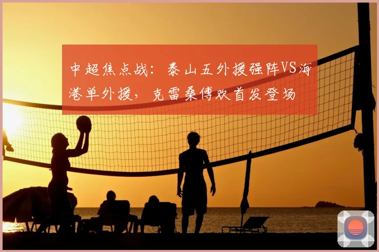 中超焦点战:泰山五外援强阵VS海港单外援,克雷桑傅欢首发登场