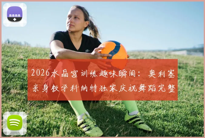 2026水晶宫训练趣味瞬间：奥利塞亲身教学科纳特独家庆祝舞蹈完整步骤详解