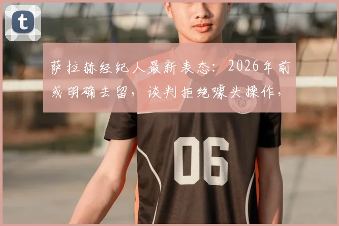 萨拉赫经纪人最新表态：2026年前或明确去留，谈判拒绝噱头操作，利物浦续约进展受关注