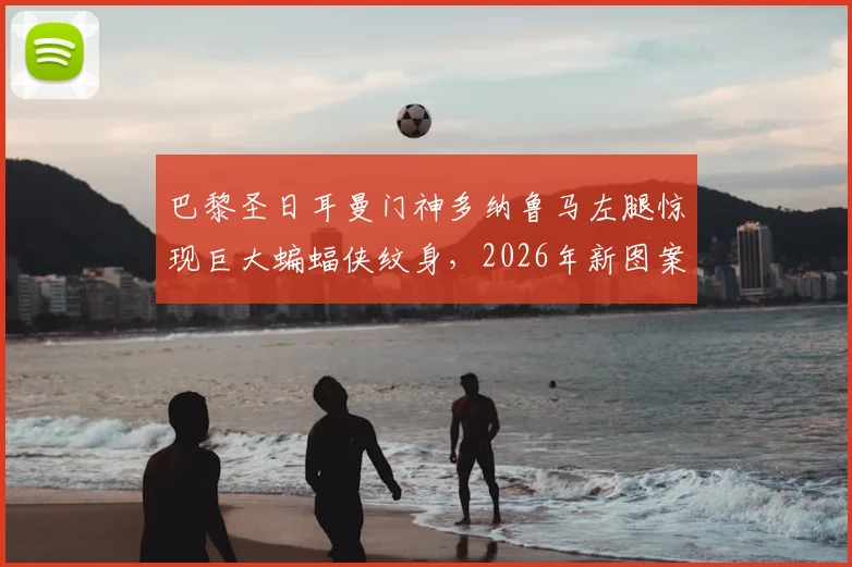 巴黎圣日耳曼门神多纳鲁马左腿惊现巨大蝙蝠侠纹身,2026年新图案引发热议,深度解析其背后含义