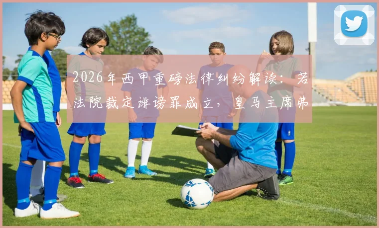 2026年西甲重磅法律纠纷解读：若法院裁定诽谤罪成立，皇马主席弗洛伦蒂诺将面临向巴萨赔偿，但无需入狱服刑
