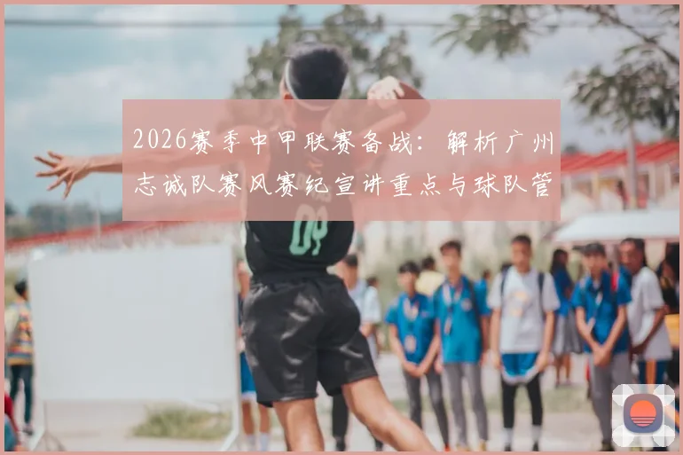2026赛季中甲联赛备战:解析广州志诚队赛风赛纪宣讲重点与球队管理新规