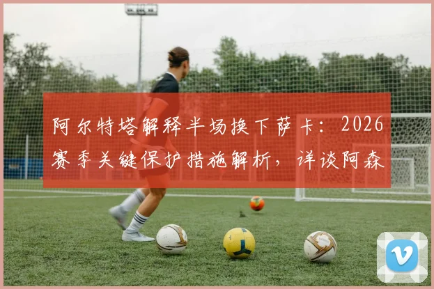阿尔特塔解释半场换下萨卡：2026赛季关键保护措施解析，详谈阿森纳冲击欧冠决赛决心与策略
