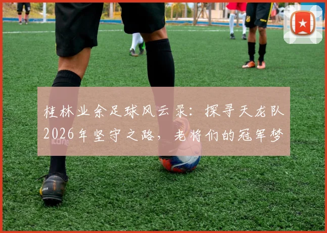 桂林业余足球风云录:探寻天龙队2026年坚守之路,老将们的冠军梦与球队最新动态