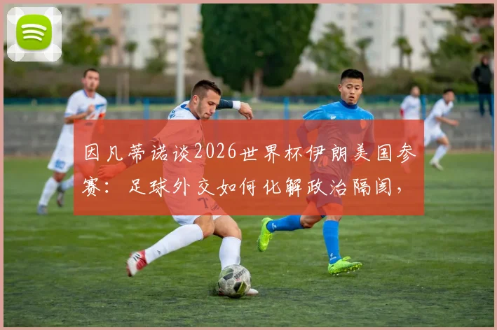因凡蒂诺谈2026世界杯伊朗美国参赛：足球外交如何化解政治隔阂，让世界团结