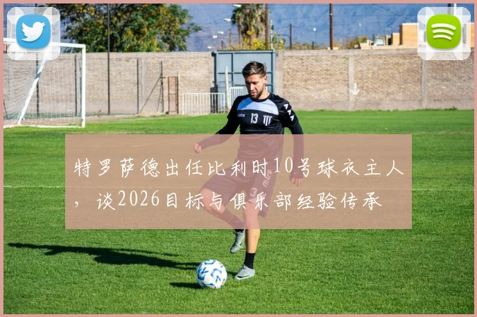 特罗萨德出任比利时10号球衣主人,谈2026目标与俱乐部经验传承