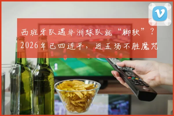 西班牙队遇非洲球队就“脚软”？2026年已四连平，近五场不胜魔咒全解析