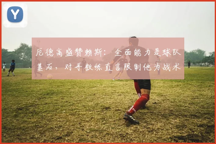 厄德高盛赞赖斯：全面能力是球队基石，对手教练直言限制他为战术难题