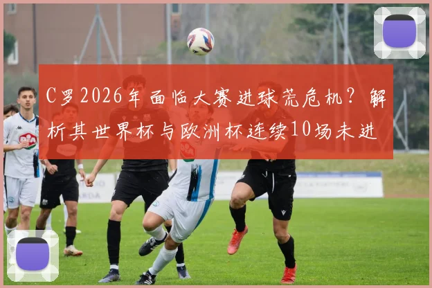 C罗2026年面临大赛进球荒危机？解析其世界杯与欧洲杯连续10场未进球的背后原因与未来破局点