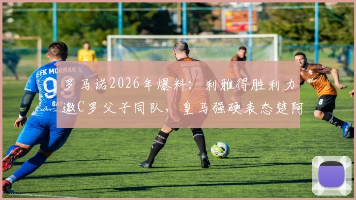 罗马诺2026年爆料：利雅得胜利力邀C罗父子同队，皇马强硬表态楚阿梅尼非卖品内幕