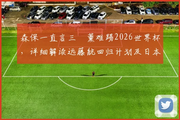 森保一直言三笘薰难踢2026世界杯，详细解读远藤航回归计划及日本队主力阵容展望