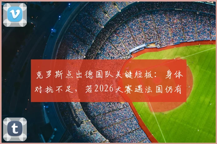 克罗斯点出德国队关键短板：身体对抗不足，若2026大赛遇法国仍有胜算