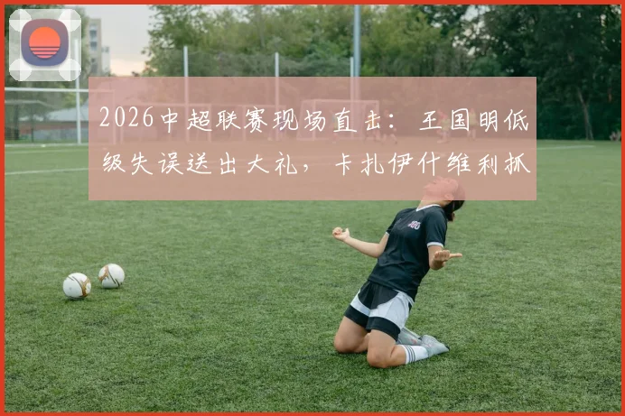 2026中超联赛现场直击：王国明低级失误送出大礼，卡扎伊什维利抓住机会破门，山东泰山半场1-0领先河南队