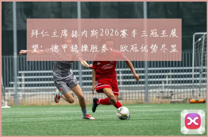拜仁主席赫内斯2026赛季三冠王展望：德甲稳操胜券，欧冠优势尽显背后的关键因素