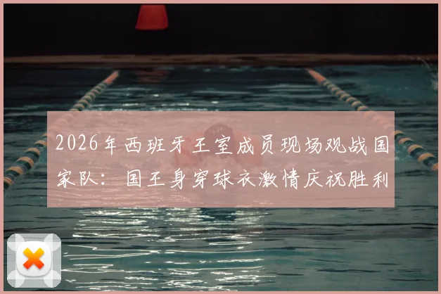 2026年西班牙王室成员现场观战国家队：国王身穿球衣激情庆祝胜利，王室支持传统与趣闻盘点