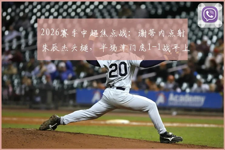 2026赛季中超焦点战:谢蒂内点射朱辰杰头槌,半场津门虎1-1战平上海申花全解析