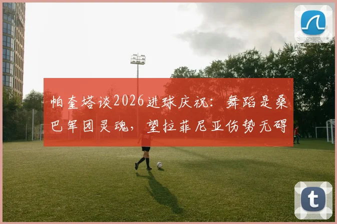 帕奎塔谈2026进球庆祝：舞蹈是桑巴军团灵魂，望拉菲尼亚伤势无碍重返巅峰