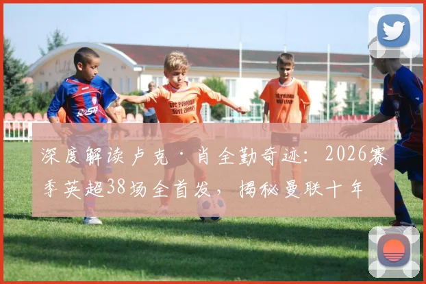 深度解读卢克·肖全勤奇迹：2026赛季英超38场全首发，揭秘曼联十年唯二非门将铁人