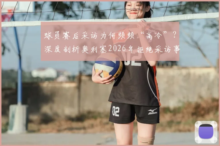 球员赛后采访为何频频“高冷”？深度剖析奥利塞2026年拒绝采访事件背后的球场文化与舆论风波
