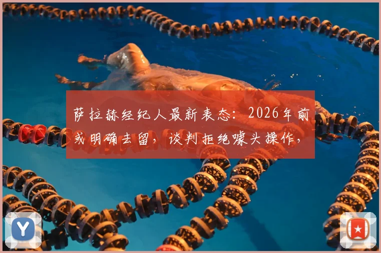 萨拉赫经纪人最新表态:2026年前或明确去留,谈判拒绝噱头操作,利物浦续约进展受关注