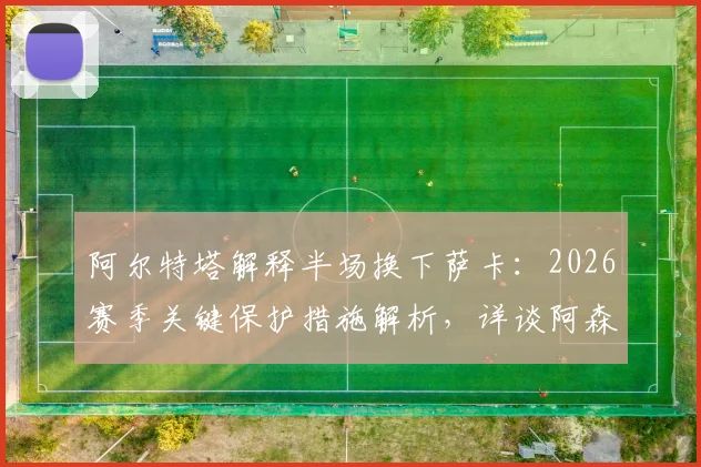 阿尔特塔解释半场换下萨卡：2026赛季关键保护措施解析，详谈阿森纳冲击欧冠决赛决心与策略
