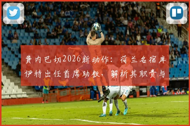 费内巴切2026新动作：荷兰名宿库伊特出任首席助教，解析其职责与对球队战术体系的影响
