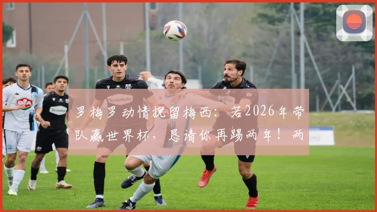 罗梅罗动情挽留梅西：若2026年带队赢世界杯，恳请你再踢两年！两人真实关系与国家队未来深度解读