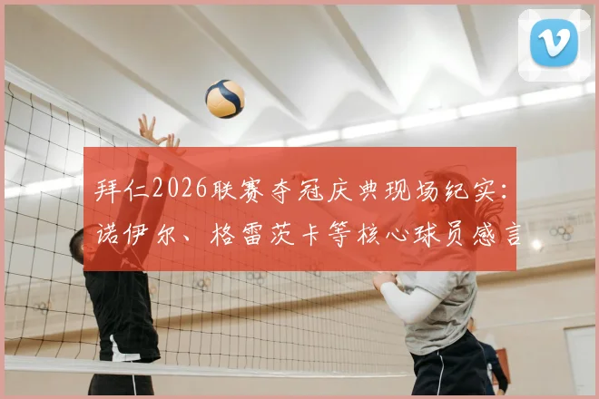 拜仁2026联赛夺冠庆典现场纪实:诺伊尔、格雷茨卡等核心球员感言全收录,解析球队成功密码