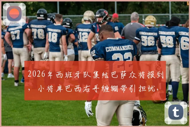 2026年西班牙队集结巴萨众将报到,小将库巴西右手缠绷带引担忧,伤势进展及国家队首秀影响分析