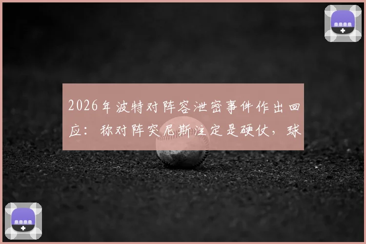 2026年波特对阵容泄密事件作出回应：称对阵突尼斯注定是硬仗，球迷需做好心理准备