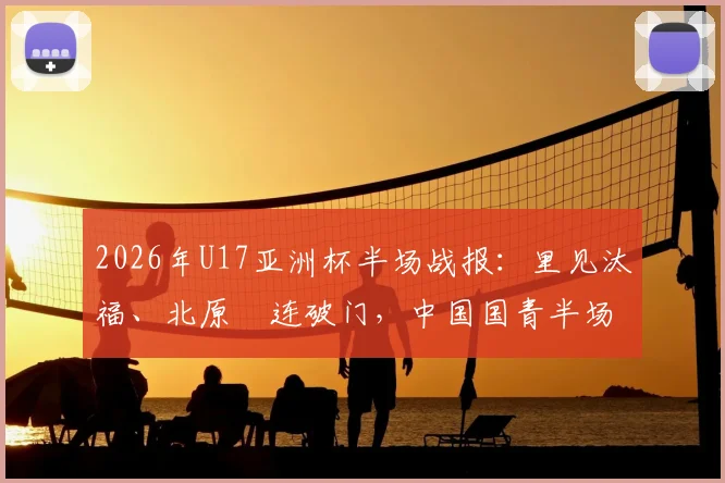 2026年U17亚洲杯半场战报：里见汰福、北原槙连破门，中国国青半场0-3落后日本