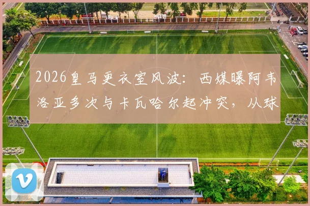 2026皇马更衣室风波:西媒曝阿韦洛亚多次与卡瓦哈尔起冲突,从球员到教练的竞争延续,深度剖析皇马内部关系现状