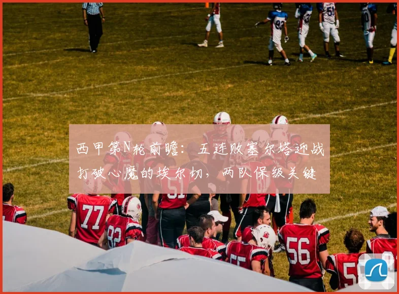 西甲第N轮前瞻：五连败塞尔塔迎战打破心魔的埃尔切，两队保级关键战谁主沉浮？