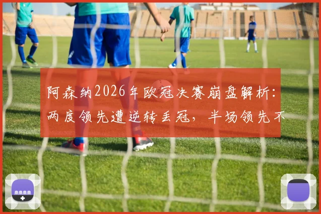 阿森纳2026年欧冠决赛崩盘解析：两度领先遭逆转丢冠，半场领先不败神话破灭背后原因