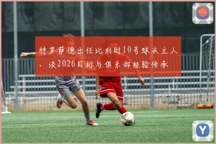 特罗萨德出任比利时10号球衣主人，谈2026目标与俱乐部经验传承