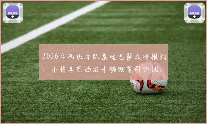 2026年西班牙队集结巴萨众将报到，小将库巴西右手缠绷带引担忧，伤势进展及国家队首秀影响分析