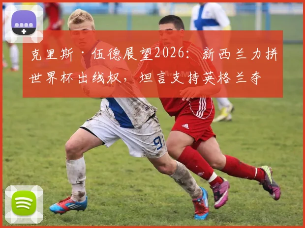 克里斯·伍德展望2026：新西兰力拼世界杯出线权，坦言支持英格兰夺冠