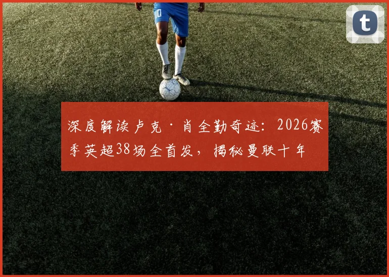 深度解读卢克·肖全勤奇迹:2026赛季英超38场全首发,揭秘曼联十年唯二非门将铁人