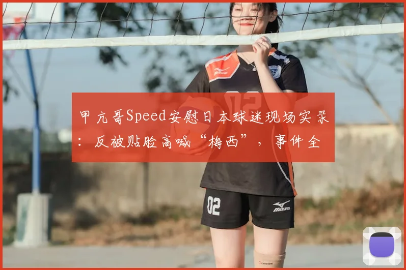 甲亢哥Speed安慰日本球迷现场实录：反被贴脸高喊“梅西”，事件全过程与后续发酵解析