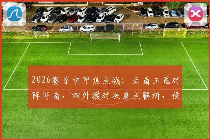 2026赛季中甲焦点战：云南玉昆对阵河南，四外援对决看点解析，侯永永与纳萨里奥首发引关注