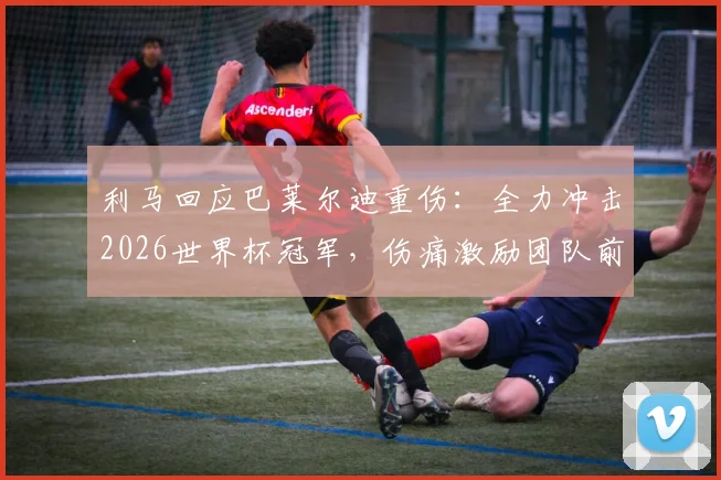 利马回应巴莱尔迪重伤：全力冲击2026世界杯冠军，伤痛激励团队前行