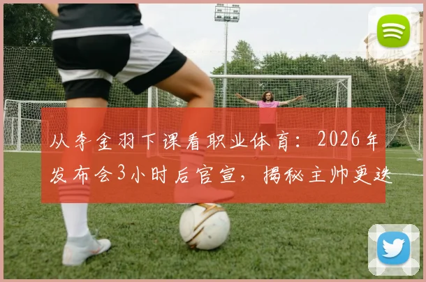 从李金羽下课看职业体育：2026年发布会3小时后官宣，揭秘主帅更迭背后的残酷逻辑