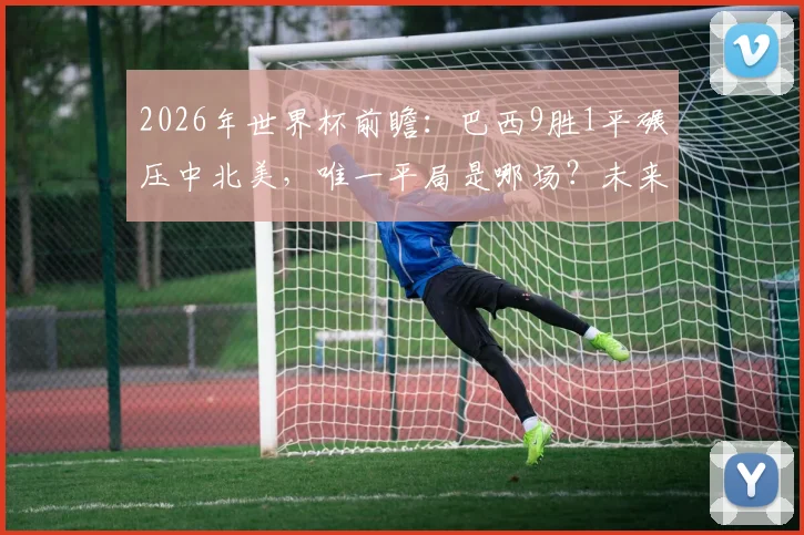 2026年世界杯前瞻：巴西9胜1平碾压中北美，唯一平局是哪场？未来谁堪一战？